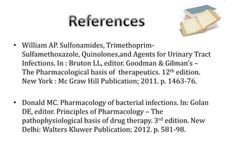 • William AP. Sulfonamides, Trimethoprim-
Sulfamethoxazole, Quinolones,and Agents for Urinary Tract
Infections. In : Bruton LL, editor. Goodman & Gilman’s –
The Pharmacological basis of therapeutics. 12th edition.
New York : Mc Graw Hill Publication; 2011. p. 1463-76.
• Donald MC. Pharmacology of bacterial infections. In: Golan
DE, editor. Principles of Pharmacology – The
pathophysiological basis of drug therapy. 3rd edition. New
Delhi: Walters Kluwer Publication; 2012. p. 581-98.
 