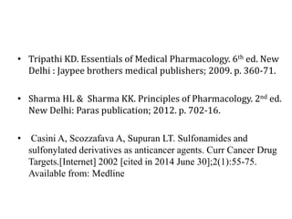 • Tripathi KD. Essentials of Medical Pharmacology. 6th ed. New
Delhi : Jaypee brothers medical publishers; 2009. p. 360-71.
• Sharma HL & Sharma KK. Principles of Pharmacology. 2nd ed.
New Delhi: Paras publication; 2012. p. 702-16.
• Casini A, Scozzafava A, Supuran LT. Sulfonamides and
sulfonylated derivatives as anticancer agents. Curr Cancer Drug
Targets.[Internet] 2002 [cited in 2014 June 30];2(1):55-75.
Available from: Medline
 