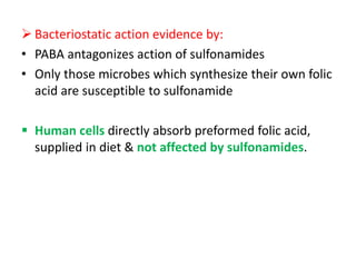  Bacteriostatic action evidence by:
• PABA antagonizes action of sulfonamides
• Only those microbes which synthesize their own folic
acid are susceptible to sulfonamide
 Human cells directly absorb preformed folic acid,
supplied in diet & not affected by sulfonamides.
 