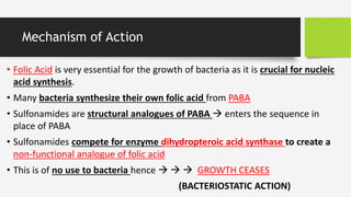 Mechanism of Action
• Folic Acid is very essential for the growth of bacteria as it is crucial for nucleic
acid synthesis.
• Many bacteria synthesize their own folic acid from PABA
• Sulfonamides are structural analogues of PABA  enters the sequence in
place of PABA
• Sulfonamides compete for enzyme dihydropteroic acid synthase to create a
non-functional analogue of folic acid
• This is of no use to bacteria hence    GROWTH CEASES
(BACTERIOSTATIC ACTION)
 