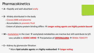 • A – Rapidly and well absorbed orally
• D - Widely distributed in the body
- Crosses BBB and placenta
- Accumulates in prostatic fluid
- Extent of plasma protein binding differs  Longer acting agents are highly protein bound
• M – Acetylation in the Liver  acetylated metabolites are inactive but still contribute to S/E
Less soluble in ACIDIC URINE  Precipitation of CRYSTALLURIA  RENAL TOXICITY
• E – Kidney by glomerular filtration
* More lipid soluble agents are highly reabsorbed  longer acting
Pharmacokinetics
 