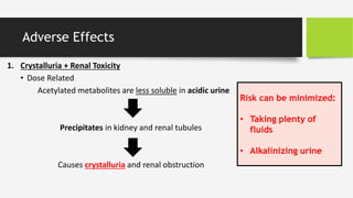 Adverse Effects
1. Crystalluria + Renal Toxicity
• Dose Related
Acetylated metabolites are less soluble in acidic urine
Precipitates in kidney and renal tubules
Causes crystalluria and renal obstruction
Risk can be minimized:
• Taking plenty of
fluids
• Alkalinizing urine
 