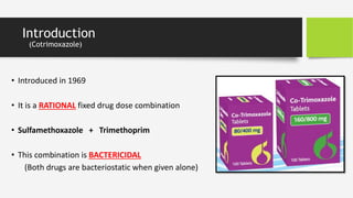 Introduction
(Cotrimoxazole)
• Introduced in 1969
• It is a RATIONAL fixed drug dose combination
• Sulfamethoxazole + Trimethoprim
• This combination is BACTERICIDAL
(Both drugs are bacteriostatic when given alone)
 
