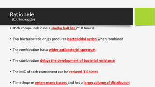 Rationale
(Cotrimoxazole)
• Both compounds have a similar half life (~10 hours)
• Two bacteriostatic drugs produces bactericidal action when combined
• The combination has a wider antibacterial spectrum
• The combination delays the development of bacterial resistance
• The MIC of each component can be reduced 3-6 times
• Trimethoprim enters many tissues and has a larger volume of distribution
 