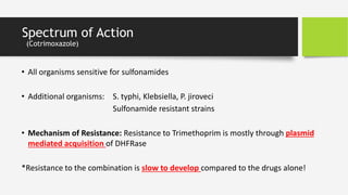Spectrum of Action
(Cotrimoxazole)
• All organisms sensitive for sulfonamides
• Additional organisms: S. typhi, Klebsiella, P. jiroveci
Sulfonamide resistant strains
• Mechanism of Resistance: Resistance to Trimethoprim is mostly through plasmid
mediated acquisition of DHFRase
*Resistance to the combination is slow to develop compared to the drugs alone!
 