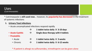 Uses
(Cotrimoxazole)
1. Urinary Tract Infections
• Acute uncomplicated infections respond rapidly
 1 tablet twice daily X 3-10 days
• Acute Cystitis  Single dose therapy with 4 tablets
• Prostatitis
• Acute  1 tablet twice daily X 3 weeks
• Chronic  1 tablet twice daily X 6-12 weeks
* If patient is allergic to sulfonamides, trimethoprim can be given alone
* Cotrimoxazole is still used now… however, its popularity has decreased in the treatment
of systemic infections
 