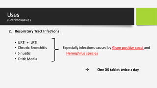 Uses
(Cotrimoxazole)
2. Respiratory Tract Infections
• URTI + LRTI
• Chronic Bronchitis Especially infections caused by Gram positive cocci and
• Sinusitis Hemophilus species
• Otitis Media
 One DS tablet twice a day
 