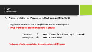 Uses
(Cotrimoxazole)
4. Pneumocystis jiroveci (Pneumonia in Neutropenic/AIDS patient)
• High doses Cotrimoxazole is prophylactic as well as therapeutic
• Drug of choice for pneumonia due to P. jiroveci
Treatment  One DS tablet four times a day X 2-3 weeks
Prophylaxis  One DS tablet daily
* Adverse effects necessitates discontinuation in 20% cases
 