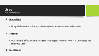 Uses
(Cotrimoxazole)
6. Nocardiosis
• Drug of choice for pulmonary lesions/brain abscesses due to Nocardia
8. Melioidosis
7. Typhoid
• Was initially effective and an alternate drug for typhoid. Now it is unreliable and
seldomly used
 
