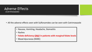 Adverse Effects
(Cotrimoxazole)
• All the adverse effects seen with Sulfonamides can be seen with Cotrimoxazole
• Nausea, Vomiting, Headache, Stomatitis
• Rashes
• Folate deficiency ONLY in patients with marginal folate levels
• Blood dyscrasias (RARE)
 