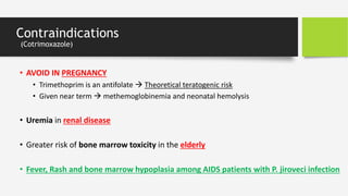 Contraindications
(Cotrimoxazole)
• AVOID IN PREGNANCY
• Trimethoprim is an antifolate  Theoretical teratogenic risk
• Given near term  methemoglobinemia and neonatal hemolysis
• Uremia in renal disease
• Greater risk of bone marrow toxicity in the elderly
• Fever, Rash and bone marrow hypoplasia among AIDS patients with P. jiroveci infection
 