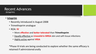 Recent Advances
(Ictaprim)
• Ictaprim
• Recently introduced in August 2008
• Trimethoprim analogue
• ROA: IV
• More effective and better tolerated than Trimethoprim
• Equally effective as Linezolid in MRSA skin and soft tissue infections
• Highly active against VRSA
*Phase III trials are being conducted to explore whether the same efficacy is
retained if administered orally
 