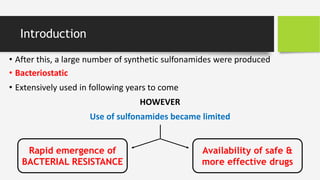 • After this, a large number of synthetic sulfonamides were produced
• Bacteriostatic
• Extensively used in following years to come
HOWEVER
Use of sulfonamides became limited
Introduction
Rapid emergence of
BACTERIAL RESISTANCE
Availability of safe &
more effective drugs
 