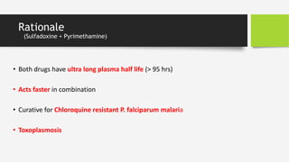 Rationale
(Sulfadoxine + Pyrimethamine)
• Both drugs have ultra long plasma half life (> 95 hrs)
• Acts faster in combination
• Curative for Chloroquine resistant P. falciparum malaria
• Toxoplasmosis
 