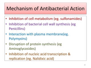 Mechanism of Antibacterial Action
• Inhibition of cell metabolism (eg. sulfonamides)
• Inhibition of bacterial cell wall synthesis (eg
Penicillins)
• Interaction with plasma membrane(eg.
Polymyxins)
• Disruption of protein synthesis (eg
Aminoglycosides)
• Inhibition of nucleic acid transcription &
replication (eg. Nalidixic acid)
32
 
