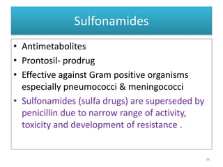Sulfonamides
• Antimetabolites
• Prontosil- prodrug
• Effective against Gram positive organisms
especially pneumococci & meningococci
• Sulfonamides (sulfa drugs) are superseded by
penicillin due to narrow range of activity,
toxicity and development of resistance .
34
 