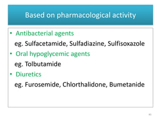 Based on pharmacological activity
• Antibacterial agents
eg. Sulfacetamide, Sulfadiazine, Sulfisoxazole
• Oral hypoglycemic agents
eg. Tolbutamide
• Diuretics
eg. Furosemide, Chlorthalidone, Bumetanide
40
 