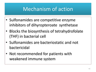Mechanism of action
• Sulfonamides are competitive enzyme
inhibitors of dihyropteroate synthetase
• Blocks the biosynthesis of tetrahydrofolate
(THF) in bacterial cell
• Sulfonamides are bacteriostatic and not
bactericidal
• Not recommended for patients with
weakened immune system
42
 