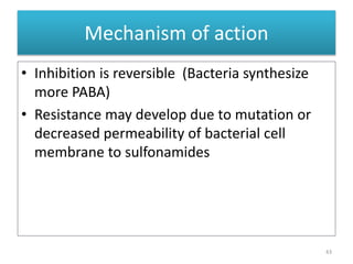 • Inhibition is reversible (Bacteria synthesize
more PABA)
• Resistance may develop due to mutation or
decreased permeability of bacterial cell
membrane to sulfonamides
43
Mechanism of action
 