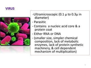 -Ultramicroscopic (0.1 μ to 0.3μ in
diameter)
- Parasitic
- Contains a nucleic acid core & a
protein coat
- Either RNA or DNA
- (smaller size, simpler chemical
composition, lack of metabolic
enzymes, lack of protein synthetic
machinery, & cell dependent
mechanism of multiplication)
5
 