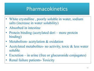 Pharmacokinetics
• White crystalline , poorly soluble in water, sodium
salts (increase in water solubility)
• Absorbed in intestine
• Protein binding (acetylated deri – more protein
binding)
• Metabolism- acetylation & oxidation
• Acetylated metabolites- no activity, toxic & less water
soluble
• Excretion – in urine (free or glucuronide conjugates)
• Renal failure patients- Toxicity
53
 
