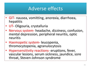Adverse effects
• GIT- nausea, vomitting, anorexia, diarrhoea,
hepatitis
• UT- Oligouria, crystalluria
• Nervous system- headache, dizziness, confusion,
mental depression, peripheral neuritis, optic
neuritis
• Haemopetic system- leucopenia,
thromocytopenia, agranulocytosis
• Hypersensitivity reactions- eruptions, fever,
vascular lesions, serum sickness, jaundice, sore
throat, Steven-Johnson syndrome
55
 
