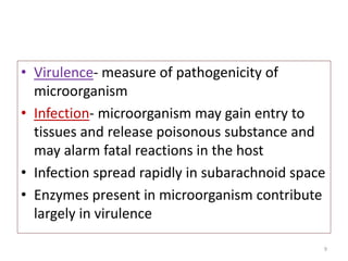 • Virulence- measure of pathogenicity of
microorganism
• Infection- microorganism may gain entry to
tissues and release poisonous substance and
may alarm fatal reactions in the host
• Infection spread rapidly in subarachnoid space
• Enzymes present in microorganism contribute
largely in virulence
9
 