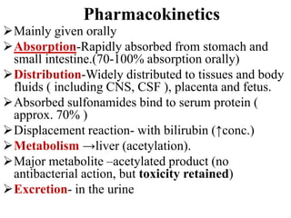 Mainly given orally
Absorption-Rapidly absorbed from stomach and
small intestine.(70-100% absorption orally)
Distribution-Widely distributed to tissues and body
fluids ( including CNS, CSF ), placenta and fetus.
Absorbed sulfonamides bind to serum protein (
approx. 70% )
Displacement reaction- with bilirubin (↑conc.)
Metabolism →liver (acetylation).
Major metabolite –acetylated product (no
antibacterial action, but toxicity retained)
Excretion- in the urine
Pharmacokinetics
 