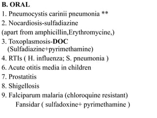 B. ORAL
1. Pneumocystis carinii pneumonia **
2. Nocardiosis-sulfadiazine
(apart from amphicillin,Erythromycine,)
3. Toxoplasmosis-DOC
(Sulfadiazine+pyrimethamine)
4. RTIs ( H. influenza; S. pneumonia )
6. Acute otitis media in children
7. Prostatitis
8. Shigellosis
9. Falciparum malaria (chloroquine resistant)
Fansidar ( sulfadoxine+ pyrimethamine )
 