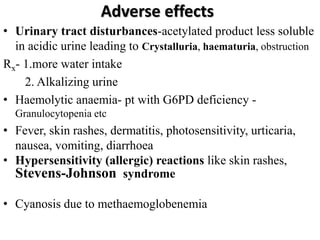 Adverse effects
• Urinary tract disturbances-acetylated product less soluble
in acidic urine leading to Crystalluria, haematuria, obstruction
Rx- 1.more water intake
2. Alkalizing urine
• Haemolytic anaemia- pt with G6PD deficiency -
Granulocytopenia etc
• Fever, skin rashes, dermatitis, photosensitivity, urticaria,
nausea, vomiting, diarrhoea
• Hypersensitivity (allergic) reactions like skin rashes,
Stevens-Johnson syndrome
• Cyanosis due to methaemoglobenemia
 