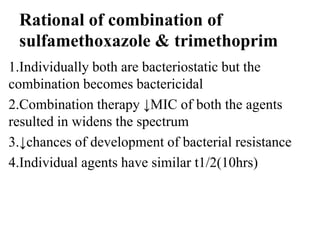 Rational of combination of
sulfamethoxazole & trimethoprim
1.Individually both are bacteriostatic but the
combination becomes bactericidal
2.Combination therapy ↓MIC of both the agents
resulted in widens the spectrum
3.↓chances of development of bacterial resistance
4.Individual agents have similar t1/2(10hrs)
 
