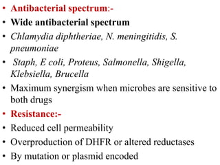 • Antibacterial spectrum:-
• Wide antibacterial spectrum
• Chlamydia diphtheriae, N. meningitidis, S.
pneumoniae
• Staph, E coli, Proteus, Salmonella, Shigella,
Klebsiella, Brucella
• Maximum synergism when microbes are sensitive to
both drugs
• Resistance:-
• Reduced cell permeability
• Overproduction of DHFR or altered reductases
• By mutation or plasmid encoded
 