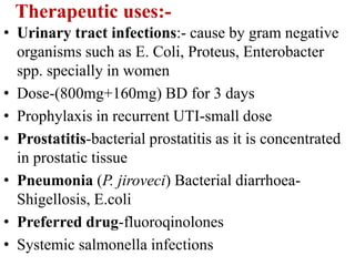 Therapeutic uses:-
• Urinary tract infections:- cause by gram negative
organisms such as E. Coli, Proteus, Enterobacter
spp. specially in women
• Dose-(800mg+160mg) BD for 3 days
• Prophylaxis in recurrent UTI-small dose
• Prostatitis-bacterial prostatitis as it is concentrated
in prostatic tissue
• Pneumonia (P. jiroveci) Bacterial diarrhoea-
Shigellosis, E.coli
• Preferred drug-fluoroqinolones
• Systemic salmonella infections
 