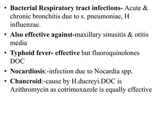 • Bacterial Respiratory tract infections- Acute &
chronic bronchitis due to s. pneumoniae, H
influenzae.
• Also effective against-maxillary sinusitis & otitis
media
• Typhoid fever- effective but fluoroquinolones
DOC
• Nocardiosis:-infection due to Nocardia spp.
• Chancroid:-cause by H.ducreyi.DOC is
Azithromycin as cotrimoxazole is equally effective
 