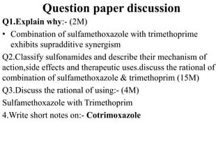 Question paper discussion
Q1.Explain why:- (2M)
• Combination of sulfamethoxazole with trimethoprime
exhibits supradditive synergism
Q2.Classify sulfonamides and describe their mechanism of
action,side effects and therapeutic uses.discuss the rational of
combination of sulfamethoxazole & trimethoprim (15M)
Q3.Discuss the rational of using:- (4M)
Sulfamethoxazole with Trimethoprim
4.Write short notes on:- Cotrimoxazole
 