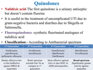 Quinolones
• Nalidixic acid-The first quinolone is a urinary antiseptic
but doesn’t contain fluorine
• It is useful in the treatment of uncomplicated UTI due to
gram-negative bacteria and diarrhea due to Shigella or
Salmonella.
• Fluoroquinolones -synthetic fluorinated analogues of
nalidixic acid
• Classification:- According to Antibacterial spectrum
1st Generation 2nd Generation 3rd Generation 4th Generation
Norfloxacin,
ciprofloxacin,
pefloxacin, ofloxacin
levofloxacin,
moxifloxacin
Gemifloxacin
Sparfloxacin
Gatifloxacin
Moxifloxacin
Trovafloxacin
Mainly effective-Gm-
ve but ineffective
against MRSA &
Anaerobes
Better spectrum
towards Gm+Ve as
compare to 1st
generation
More effective aginsnt
Gm+ve also MAC in
AIDS and anaerobes
Broad spectrum
Significantly greater
activity against
anaerobes
 