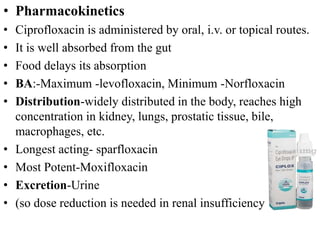 • Pharmacokinetics
• Ciprofloxacin is administered by oral, i.v. or topical routes.
• It is well absorbed from the gut
• Food delays its absorption
• BA:-Maximum -levofloxacin, Minimum -Norfloxacin
• Distribution-widely distributed in the body, reaches high
concentration in kidney, lungs, prostatic tissue, bile,
macrophages, etc.
• Longest acting- sparfloxacin
• Most Potent-Moxifloxacin
• Excretion-Urine
• (so dose reduction is needed in renal insufficiency
 