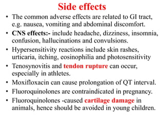 Side effects
• The common adverse effects are related to GI tract,
e.g. nausea, vomiting and abdominal discomfort.
• CNS effects:- include headache, dizziness, insomnia,
confusion, hallucinations and convulsions.
• Hypersensitivity reactions include skin rashes,
urticaria, itching, eosinophilia and photosensitivity
• Tenosynovitis and tendon rupture can occur,
especially in athletes.
• Moxifloxacin can cause prolongation of QT interval.
• Fluoroquinolones are contraindicated in pregnancy.
• Fluoroquinolones -caused cartilage damage in
animals, hence should be avoided in young children.
 