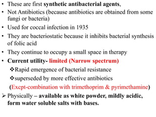 • These are first synthetic antibacterial agents,
• Not Antibiotics (because antibiotics are obtained from some
fungi or bacteria)
• Used for coccal infection in 1935
• They are bacteriostatic because it inhibits bacterial synthesis
of folic acid
• They continue to occupy a small space in therapy
• Current utility- limited (Narrow spectrum)
Rapid emergence of bacterial resistance
superseded by more effective antibiotics
(Excpt-combination with trimethoprim & pyrimethamine)
 Physically – available as white powder, mildly acidic,
form water soluble salts with bases.
 