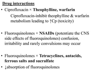 Drug interactions
• Ciprofloxacin × Theophylline, warfarin
Ciprofloxacin-inhibit theophylline & warfarin
metabolism leading to ↑Cp (toxicity)
• Fluoroquinolones × NSAIDs (potentiate the CNS
side effects of fluoroquinolones) confusion,
irritability and rarely convulsions may occur
• Fluoroquinolones × Tetracyclines, antacids,
ferrous salts and sucralfate
• ↓absorption of fluoroquinolones
 