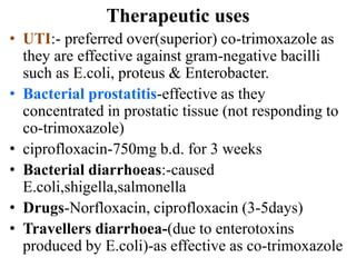Therapeutic uses
• UTI:- preferred over(superior) co-trimoxazole as
they are effective against gram-negative bacilli
such as E.coli, proteus & Enterobacter.
• Bacterial prostatitis-effective as they
concentrated in prostatic tissue (not responding to
co-trimoxazole)
• ciprofloxacin-750mg b.d. for 3 weeks
• Bacterial diarrhoeas:-caused
E.coli,shigella,salmonella
• Drugs-Norfloxacin, ciprofloxacin (3-5days)
• Travellers diarrhoea-(due to enterotoxins
produced by E.coli)-as effective as co-trimoxazole
 
