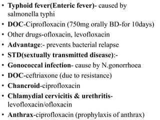 • Typhoid fever(Enteric fever)- caused by
salmonella typhi
• DOC-Ciprofloxacin (750mg orally BD-for 10days)
• Other drugs-ofloxacin, levofloxacin
• Advantage:- prevents bacterial relapse
• STD(sextually transmitted disease):-
• Gonococcal infection- cause by N.gonorrhoea
• DOC-ceftriaxone (due to resistance)
• Chancroid-ciprofloxacin
• Chlamydial cervicitis & urethritis-
levofloxacin/ofloxacin
• Anthrax-ciprofloxacin (prophylaxis of anthrax)
 