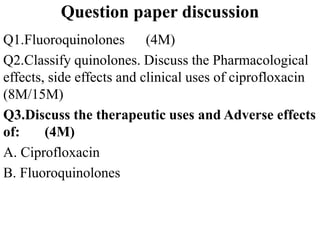 Question paper discussion
Q1.Fluoroquinolones (4M)
Q2.Classify quinolones. Discuss the Pharmacological
effects, side effects and clinical uses of ciprofloxacin
(8M/15M)
Q3.Discuss the therapeutic uses and Adverse effects
of: (4M)
A. Ciprofloxacin
B. Fluoroquinolones
 