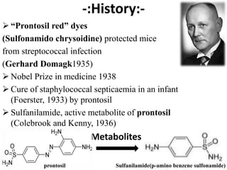 -:History:-
 “Prontosil red” dyes
(Sulfonamido chrysoidine) protected mice
from streptococcal infection
(Gerhard Domagk1935)
 Nobel Prize in medicine 1938
 Cure of staphylococcal septicaemia in an infant
(Foerster, 1933) by prontosil
 Sulfanilamide, active metabolite of prontosil
(Colebrook and Kenny, 1936)
 Metabolites
prontosil Sulfanilamide(p-amino benzene sulfonamide)
 
