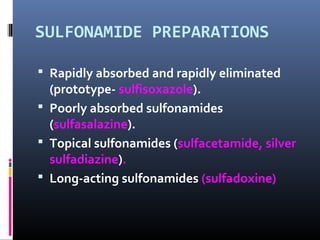 SULFONAMIDE PREPARATIONS

 Rapidly absorbed and rapidly eliminated
  (prototype- sulfisoxazole).
 Poorly absorbed sulfonamides
  (sulfasalazine).
 Topical sulfonamides (sulfacetamide, silver
  sulfadiazine).
 Long-acting sulfonamides (sulfadoxine)
 