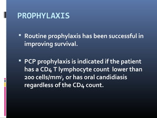 PROPHYLAXIS

 Routine prophylaxis has been successful in
  improving survival.

 PCP prophylaxis is indicated if the patient
  has a CD4 T lymphocyte count lower than
  200 cells/mm3, or has oral candidiasis
  regardless of the CD4 count.
 
