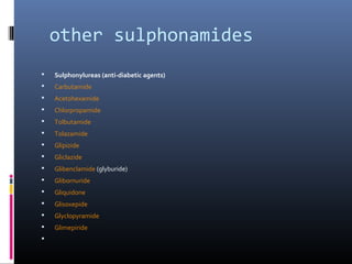 other sulphonamides
   Sulphonylureas (anti-diabetic agents)
   Carbutamide
   Acetohexamide
   Chlorpropamide
   Tolbutamide
   Tolazamide
   Glipizide
   Gliclazide
   Glibenclamide (glyburide)
   Glibornuride
   Gliquidone
   Glisoxepide
   Glyclopyramide
   Glimepiride

 