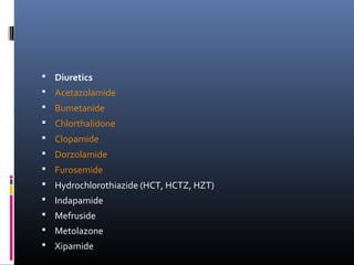  Diuretics
 Acetazolamide
 Bumetanide
 Chlorthalidone
 Clopamide
 Dorzolamide
 Furosemide
 Hydrochlorothiazide (HCT, HCTZ, HZT)
 Indapamide
 Mefruside
 Metolazone
 Xipamide
 