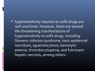  hypersensitivity reaction to sulfa drugs are
  rash and hives. However, there are several
  life-threatening manifestations of
  hypersensitivity to sulfa drugs, including
  Stevens–Johnson syndrome, toxic epidermal
  necrolysis, agranulocytosis, hemolytic
  anemia, thrombocytopenia, and fulminant
  hepatic necrosis, among others.
 