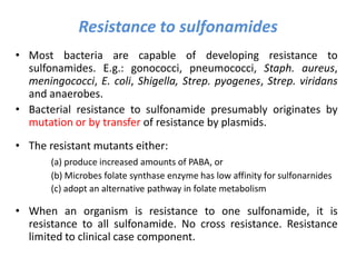 Resistance to sulfonamides
• Most bacteria are capable of developing resistance to
sulfonamides. E.g.: gonococci, pneumococci, Staph. aureus,
meningococci, E. coli, Shigella, Strep. pyogenes, Strep. viridans
and anaerobes.
• Bacterial resistance to sulfonamide presumably originates by
mutation or by transfer of resistance by plasmids.
• The resistant mutants either:
(a) produce increased amounts of PABA, or
(b) Microbes folate synthase enzyme has low affinity for sulfonarnides
(c) adopt an alternative pathway in folate metabolism
• When an organism is resistance to one sulfonamide, it is
resistance to all sulfonamide. No cross resistance. Resistance
limited to clinical case component.
 